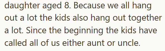daughter aged 8. Because we all hang out a lot the kids also hang out together a lot. Since the beginning the kids have called all of us either aunt or uncle.