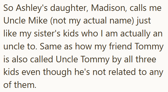 So Ashley's daughter, Madison, calls me Uncle Mike (not my actual name) just like my sister's kids who I am actually an uncle to. Same as how my friend Tommy is also called Uncle Tommy by all three kids even though he's not related to any of them.