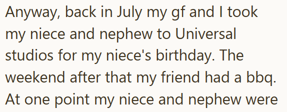 Anyway, back in July my gf and I took my niece and nephew to Universal studios for my niece's birthday. The weekend after that my friend had a bbq. At one point my niece and nephew were