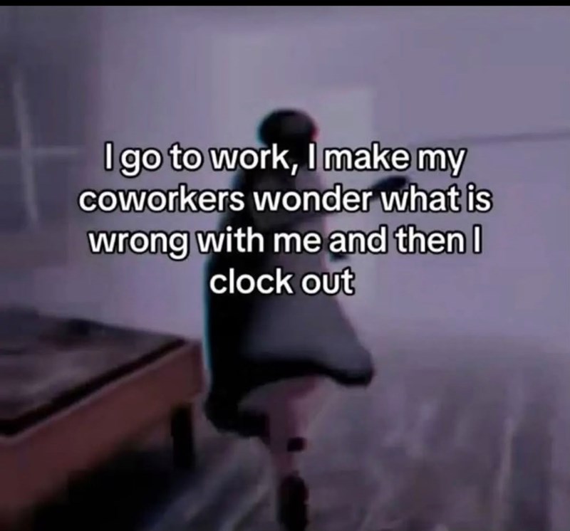 I go to work, I make my coworkers wonder what is wrong with me and then I clock out