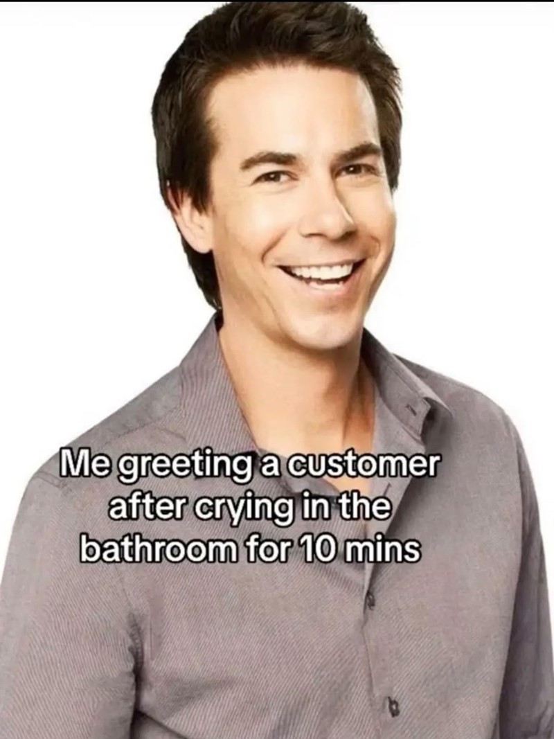 Me greeting a customer after crying in the bathroom for 10 mins B
