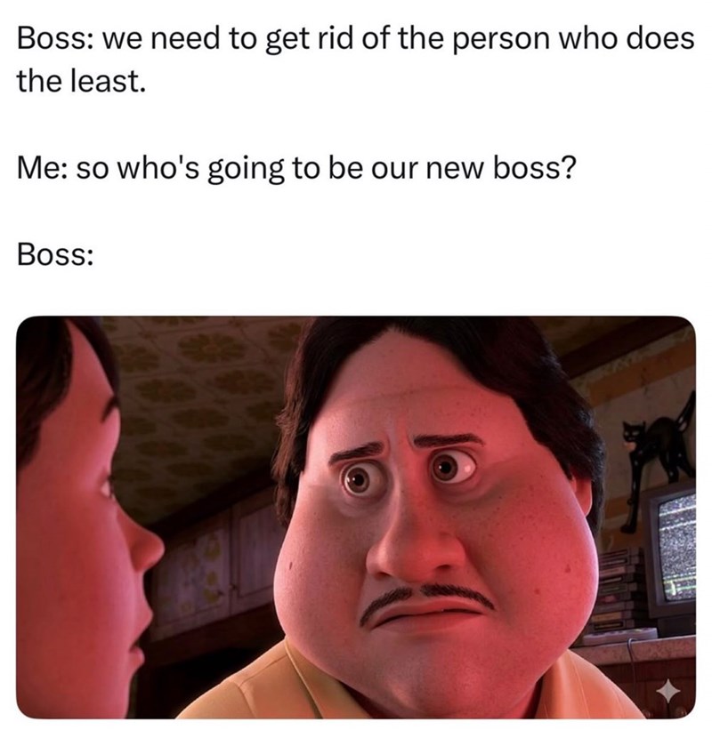 Boss: we need to get rid of the person who does the least. Me: so who's going to be our new boss? Boss:
