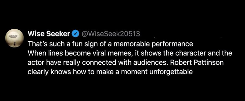 Wise Seeker @WiseSeek20513 That's such a fun sign of a memorable performance When lines become viral memes, it shows the character and the actor have really connected with audiences. Robert Pattinson clearly knows how to make a moment unforgettable