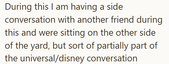 During this I am having a side conversation with another friend during this and were sitting on the other side of the yard, but sort of partially part of the universal/disney conversation