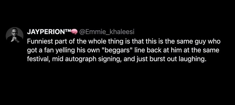 JAYPERION™ @Emmie_khaleesi Funniest part of the whole thing is that this is the same guy who got a fan yelling his own "beggars" line back at him at the same festival, mid autograph signing, and just burst out laughing.