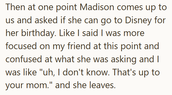 Then at one point Madison comes up to us and asked if she can go to Disney for her birthday. Like I said I was more focused on my friend at this point and confused at what she was asking and I was like "uh, I don't know. That's up to your mom." and she leaves.