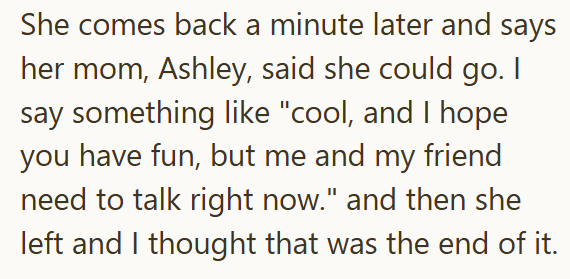 She comes back a minute later and says her mom, Ashley, said she could go. I say something like "cool, and I hope you have fun, but me and my friend need to talk right now." and then she left and I thought that was the end of it.
