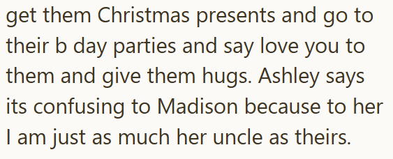 get them Christmas presents and go to their b day parties and say love you to them and give them hugs. Ashley says its confusing to Madison because to her I am just as much her uncle as theirs.