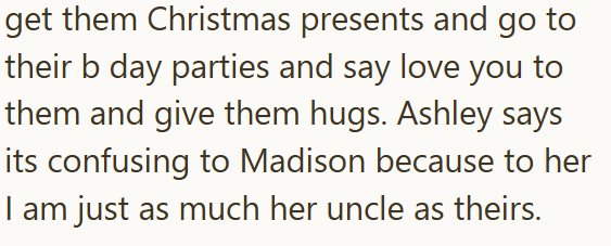 get them Christmas presents and go to their b day parties and say love you to them and give them hugs. Ashley says its confusing to Madison because to her I am just as much her uncle as theirs.