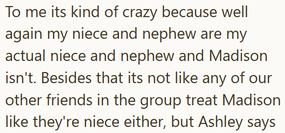 To me its kind of crazy because well again my niece and nephew are my actual niece and nephew and Madison isn't. Besides that its not like any of our other friends in the group treat Madison like they're niece either, but Ashley says