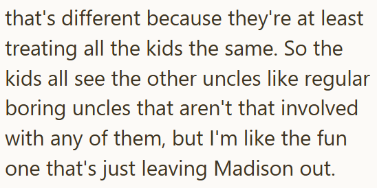 that's different because they're at least treating all the kids the same. So the kids all see the other uncles like regular boring uncles that aren't that involved with any of them, but I'm like the fun one that's just leaving Madison out.
