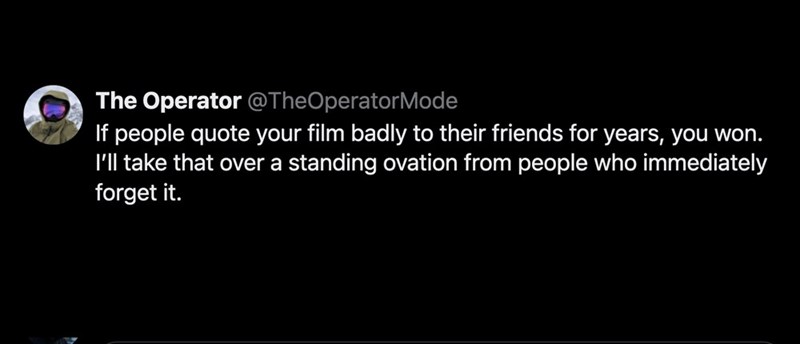 The Operator @TheOperatorMode If people quote your film badly to their friends for years, you won. I'll take that over a standing ovation from people who immediately forget it.