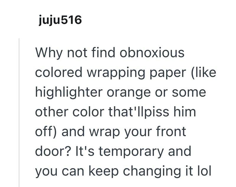 juju516 Why not find obnoxious colored wrapping paper (like highlighter orange or some other color that'llpiss him off) and wrap your front door? It's temporary and you can keep changing it lol