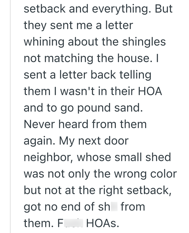setback and everything. But they sent me a letter whining about the shingles not matching the house. I sent a letter back telling them I wasn't in their HOA and to go pound sand. Never heard from them again. My next door neighbor, whose small shed was not only the wrong color but not at the right setback, got no end of sh from them. F HOAs.