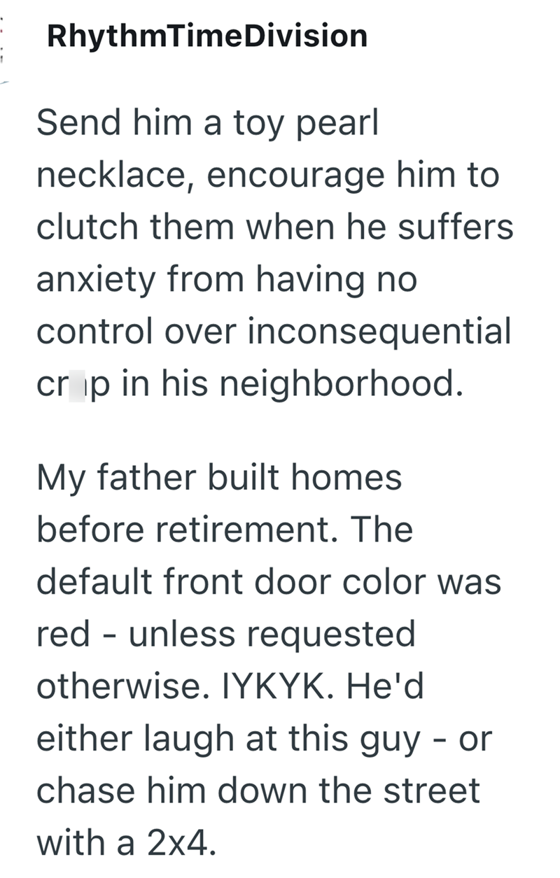 RhythmTimeDivision Send him a toy pearl necklace, encourage him to clutch them when he suffers anxiety from having no control over inconsequential crip in his neighborhood. My father built homes before retirement. The default front door color was red - unless requested otherwise. IYKYK. He'd either laugh at this guy - or chase him down the street with a 2x4.