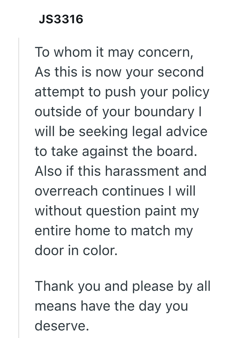 JS3316 To whom it may concern, As this is now your second attempt to push your policy outside of your boundary I will be seeking legal advice to take against the board. Also if this harassment and overreach continues I will without question paint my entire home to match my door in color. Thank you and please by all means have the day you deserve.