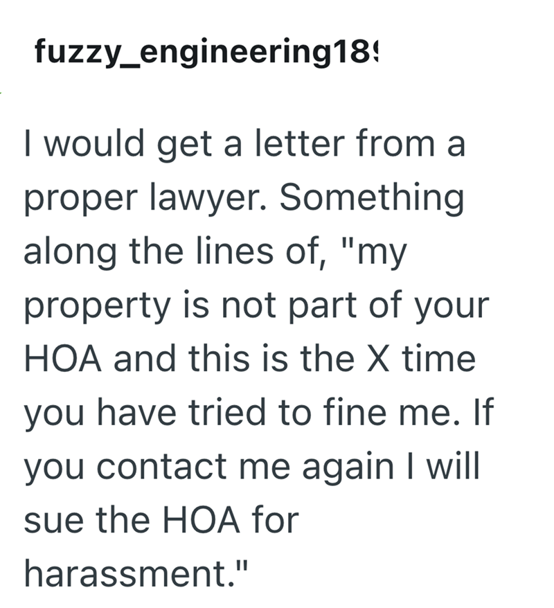 fuzzy_engineering18! I would get a letter from a proper lawyer. Something along the lines of, "my property is not part of your HOA and this is the X time you have tried to fine me. If you contact me again I will sue the HOA for harassment."