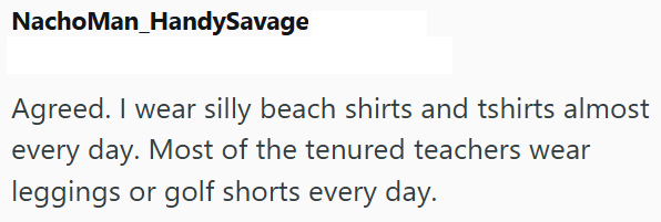 NachoMan_HandySavage Agreed. I wear silly beach shirts and tshirts almost every day. Most of the tenured teachers wear leggings or golf shorts every day.