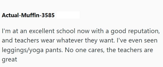 Actual-Muffin-3585 I'm at an excellent school now with a good reputation, and teachers wear whatever they want. I've even seen leggings/yoga pants. No one cares, the teachers are great