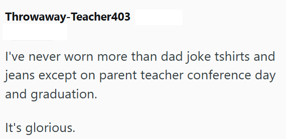 Throwaway-Teacher403 I've never worn more than dad joke tshirts and jeans except on parent teacher conference day and graduation. It's glorious.