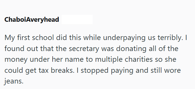 ChaboiAveryhead My first school did this while underpaying us terribly. I found out that the secretary was donating all of the money under her name to multiple charities so she could get tax breaks. I stopped paying and still wore jeans.