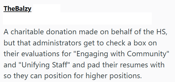 TheBalzy. A charitable donation made on behalf of the HS, but that administrators get to check a box on their evaluations for "Engaging with Community" and "Unifying Staff" and pad their resumes with so they can position for higher positions.