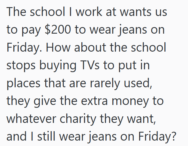 The school I work at wants us to pay $200 to wear jeans on Friday. How about the school stops buying TVs to put in places that are rarely used, they give the extra money to whatever charity they want, and I still wear jeans on Friday?