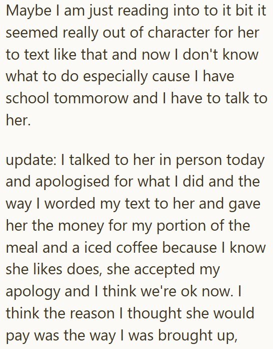 Maybe I am just reading into to it bit it seemed really out of character for her to text like that and now I don't know what to do especially cause I have school tommorow and I have to talk to her. update: I talked to her in person today and apologised for what I did and the way I worded my text to her and gave her the money for my portion of the meal and a iced coffee because I know she likes does, she accepted my apology and I think we're ok now. I think the reason I thought she would pay was