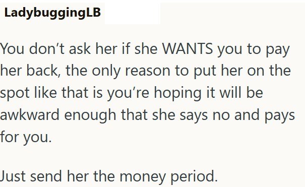 LadybuggingLB You don't ask her if she WANTS you to pay her back, the only reason to put her on the spot like that is you're hoping it will be awkward enough that she says no and pays for you. Just send her the money period.