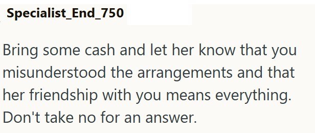 Specialist_End_750 Bring some cash and let her know that you misunderstood the arrangements and that her friendship with you means everything. Don't take no for an answer.