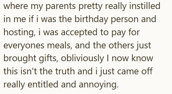 where my parents pretty really instilled in me if i was the birthday person and hosting, i was accepted to pay for everyones meals, and the others just brought gifts, obliviously I now know this isn't the truth and i just came off really entitled and annoying.