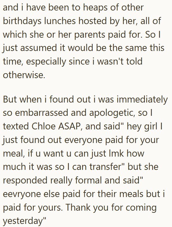 and i have been to heaps of other birthdays lunches hosted by her, all of which she or her parents paid for. So I just assumed it would be the same this time, especially since i wasn't told otherwise. But when i found out i was immediately so embarrassed and apologetic, so I texted Chloe ASAP, and said" hey girl I just found out everyone paid for your meal, if u want u can just Imk how much it was so I can transfer" but she responded really formal and said" eevryone else paid for their meals but