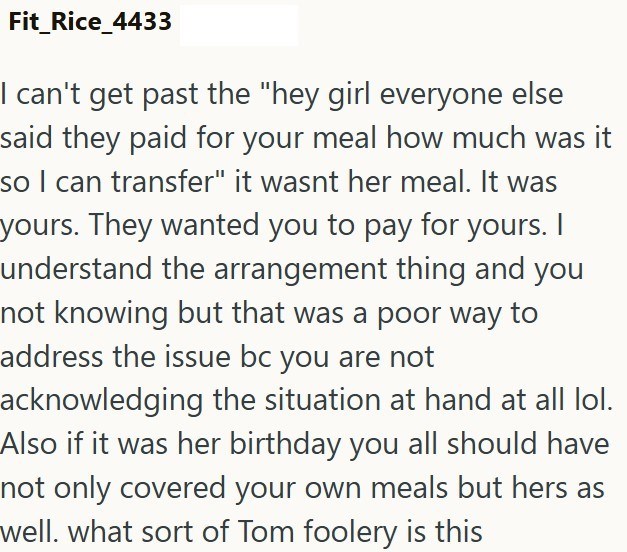 Fit_Rice_4433 I can't get past the "hey girl everyone else said they paid for your meal how much was it so I can transfer" it wasnt her meal. It was yours. They wanted you to pay for yours. I understand the arrangement thing and you not knowing but that was a poor way to address the issue bc you are not acknowledging the situation at hand at all lol. Also if it was her birthday you all should have not only covered your own meals but hers as well. what sort of Tom foolery is this