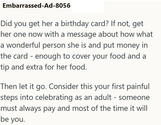 Embarrassed-Ad-8056 Did you get her a birthday card? If not, get her one now with a message about how what a wonderful person she is and put money in the card - enough to cover your food and a tip and extra for her food. Then let it go. Consider this your first painful steps into celebrating as an adult - someone must always pay and most of the time it will be you.