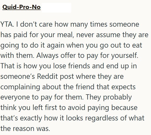Quid-Pro-No YTA. I don't care how many times someone has paid for your meal, never assume they are going to do it again when you go out to eat with them. Always offer to pay for yourself. That is how you lose friends and end up in someone's Reddit post where they are complaining about the friend that expects everyone to pay for them. They probably think you left first to avoid paying because that's exactly how it looks regardless of what the reason was.