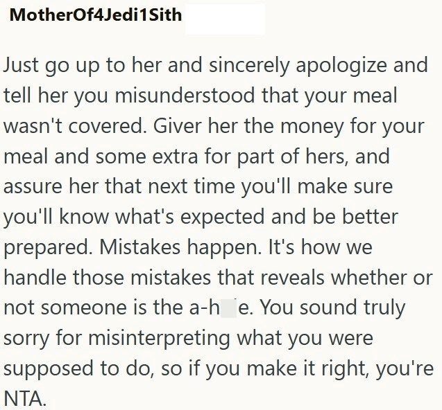 MotherOf4Jedi 1 Sith Just go up to her and sincerely apologize and tell her you misunderstood that your meal wasn't covered. Giver her the money for your meal and some extra for part of hers, and assure her that next time you'll make sure you'll know what's expected and be better prepared. Mistakes happen. It's how we handle those mistakes that reveals whether or not someone is the a-h e. You sound truly sorry for misinterpreting what you were supposed to do, so if you make it right, you're NTA.
