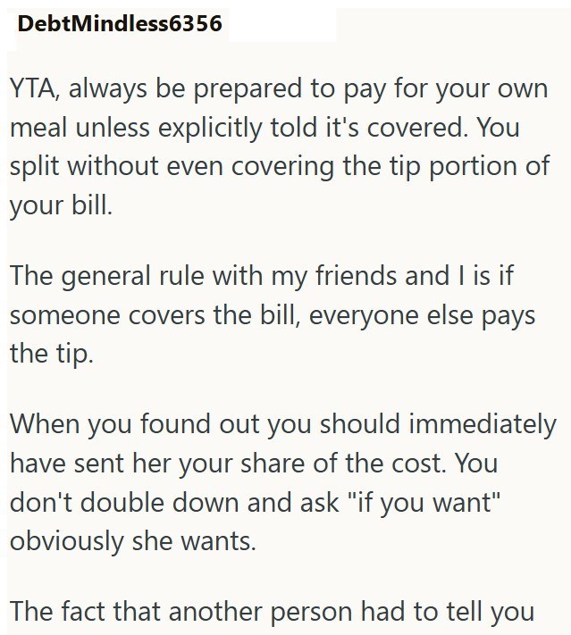 Debt Mindless6356 YTA, always be prepared to pay for your own meal unless explicitly told it's covered. You split without even covering the tip portion of your bill. The general rule with my friends and I is if someone covers the bill, everyone else pays the tip. When you found out you should immediately have sent her your share of the cost. You don't double down and ask "if you want" obviously she wants. The fact that another person had to tell you