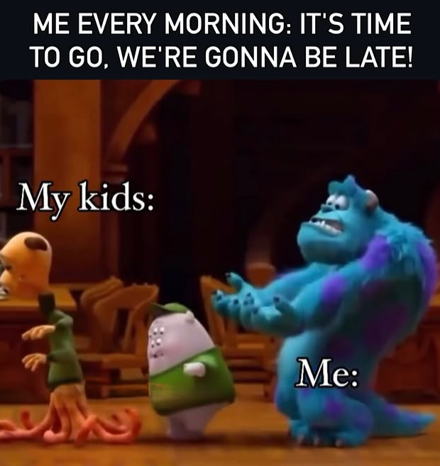 ME EVERY MORNING: IT'S TIME TO GO, WE'RE GONNA BE LATE! My kids: Me: