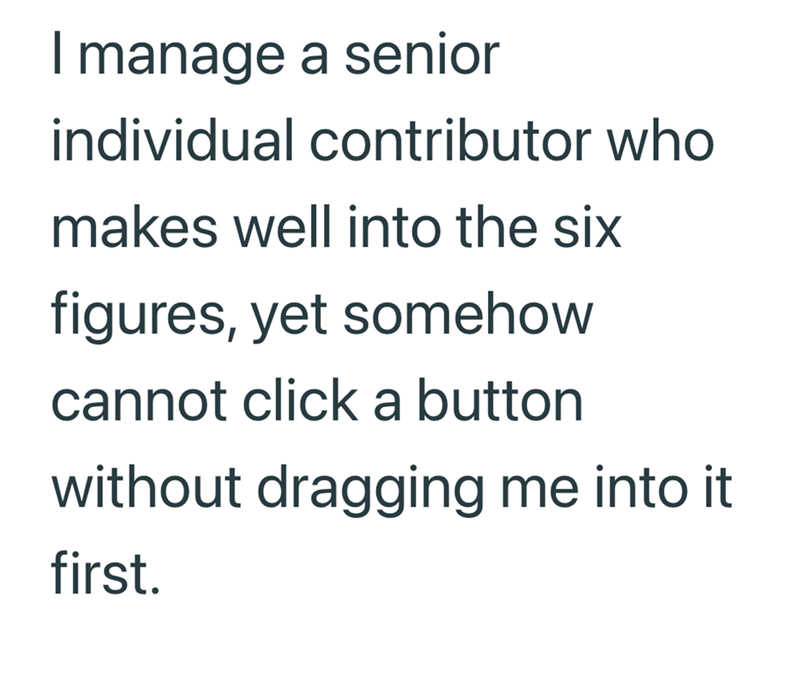 I manage a senior individual contributor who makes well into the six figures, yet somehow cannot click a button without dragging me into it first.