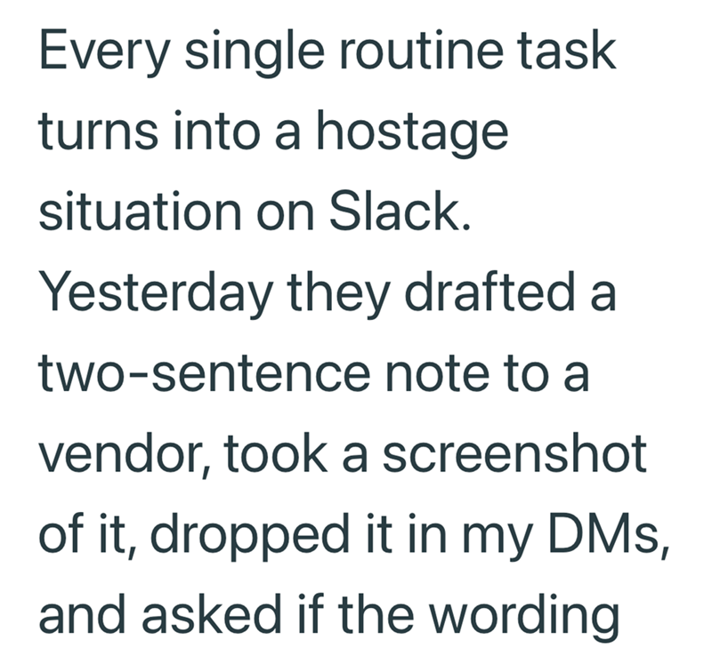 Every single routine task turns into a hostage situation on Slack. Yesterday they drafted a two-sentence note to a vendor, took a screenshot of it, dropped it in my DMs, and asked if the wording