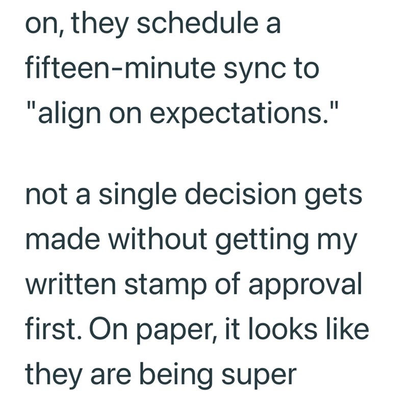 on, they schedule a fifteen-minute sync to "align on expectations." not a single decision gets made without getting my written stamp of approval first. On paper, it looks like they are being super