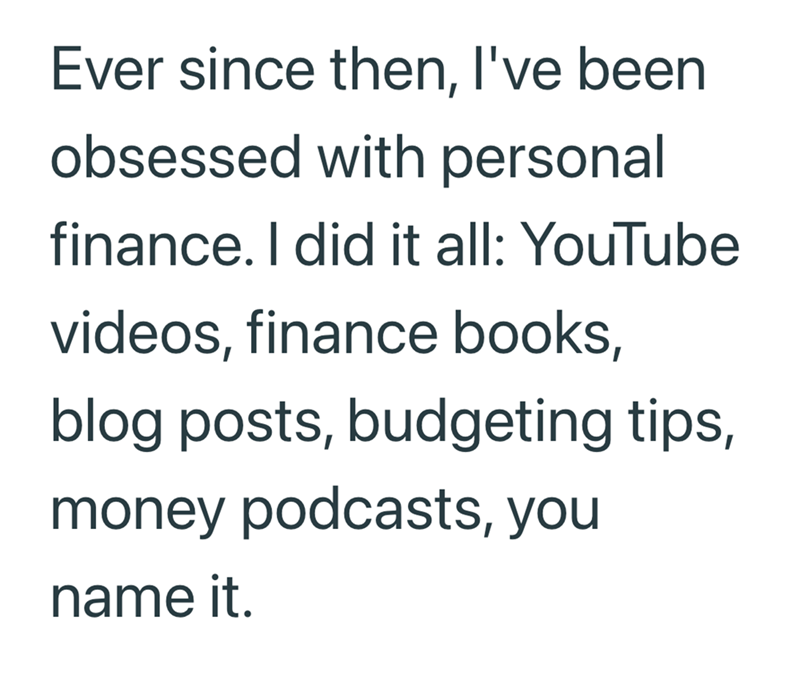 Ever since then, I've been obsessed with personal finance. I did it all: YouTube videos, finance books, blog posts, budgeting tips, money podcasts, you name it.