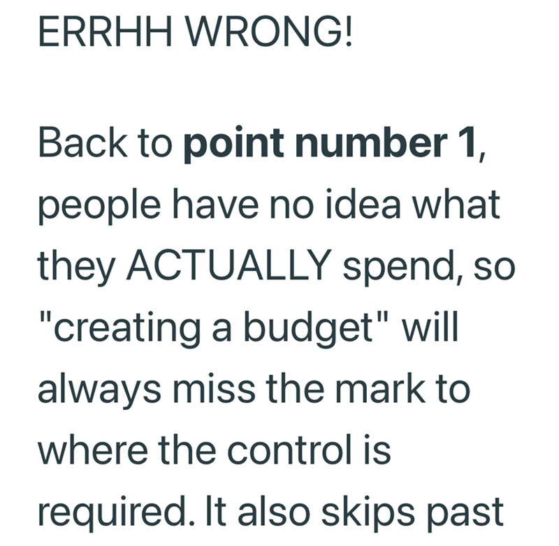 ERRHH WRONG! Back to point number 1, people have no idea what they ACTUALLY spend, so "creating a budget" will always miss the mark to where the control is required. It also skips past