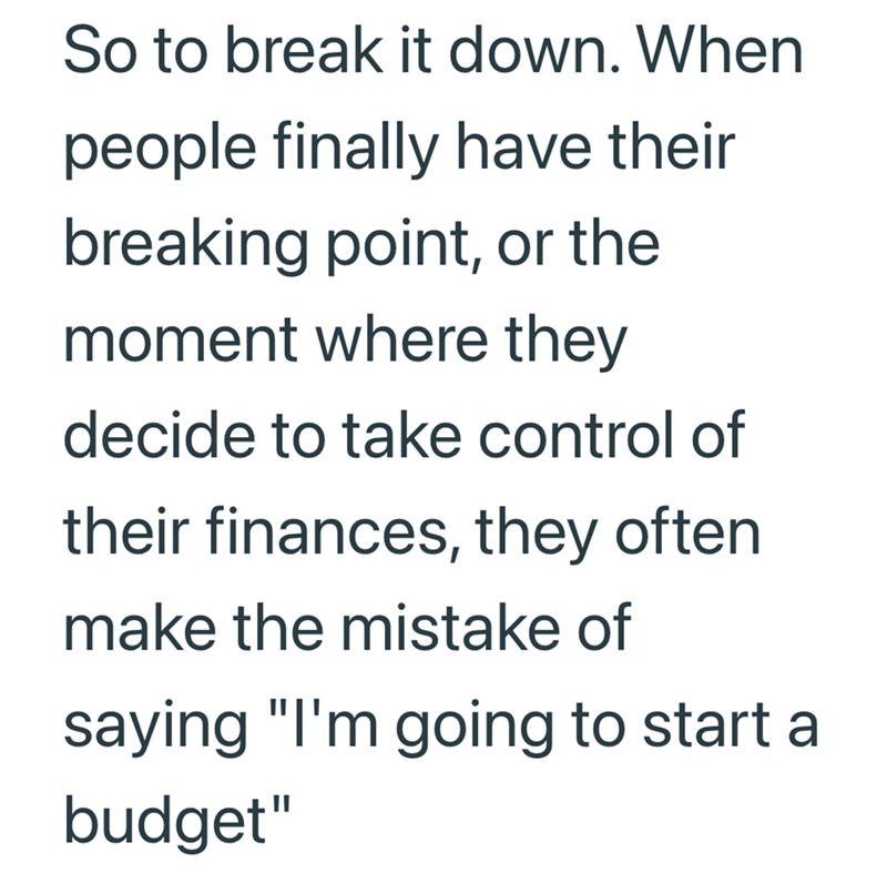 So to break it down. When people finally have their breaking point, or the moment where they decide to take control of their finances, they often make the mistake of saying "I'm going to start a budget"