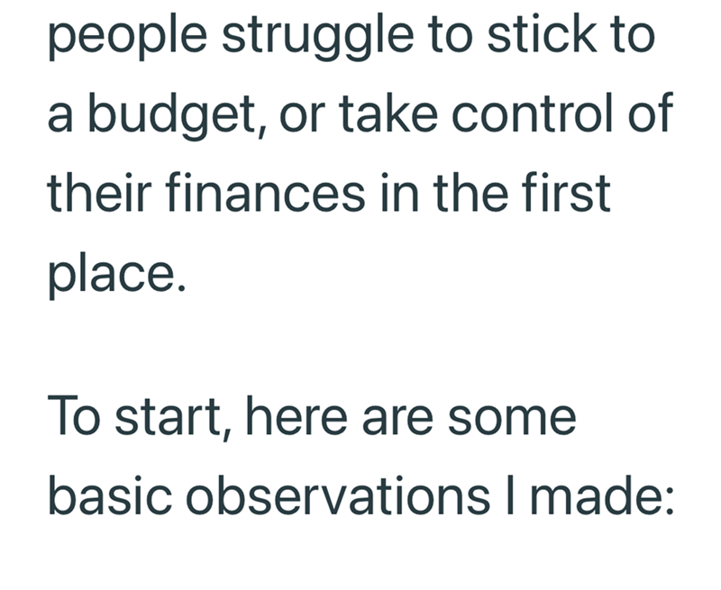 people struggle to stick to a budget, or take control of their finances in the first place. To start, here are some basic observations I made: