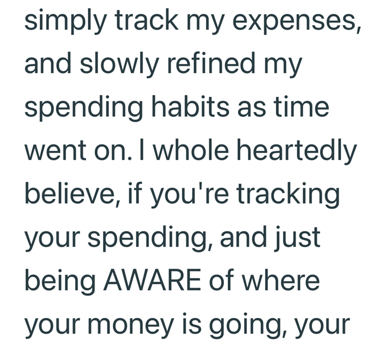 simply track my expenses, and slowly refined my spending habits as time. went on. I whole heartedly believe, if you're tracking your spending, and just being AWARE of where your money is going, your