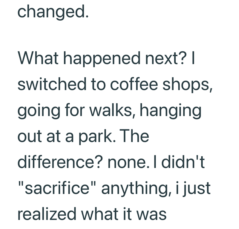 changed. What happened next? I switched to coffee shops, going for walks, hanging out at a park. The difference? none. I didn't "sacrifice" anything, i just realized what it was