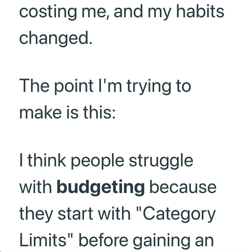 costing me, and my habits changed. The point I'm trying to make is this: I think people struggle with budgeting because they start with "Category Limits" before gaining an