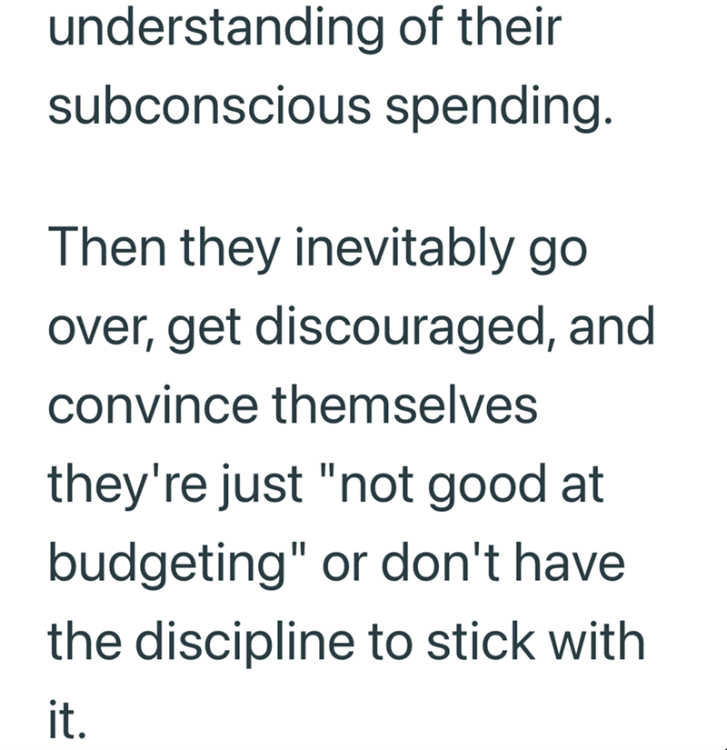 understanding of their subconscious spending. Then they inevitably go over, get discouraged, and convince themselves they're just "not good at budgeting" or don't have the discipline to stick with it.
