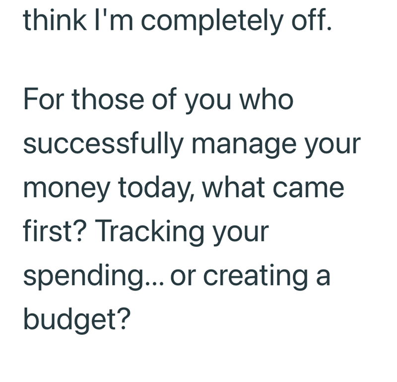 think I'm completely off. For those of you who successfully manage your money today, what came first? Tracking your spending... or creating a budget?